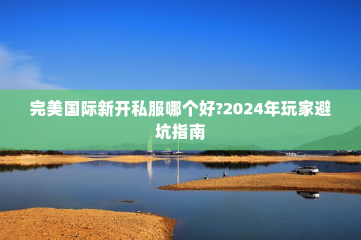 完美国际新开私服哪个好?2024年玩家避坑指南