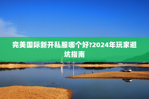 完美国际新开私服哪个好?2024年玩家避坑指南