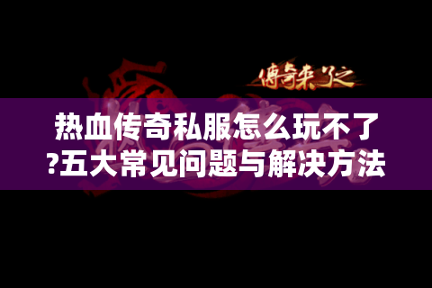 热血传奇私服怎么玩不了?五大常见问题与解决方法全解析
