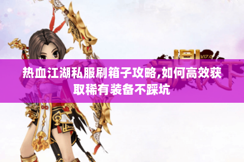 热血江湖私服刷箱子攻略,如何高效获取稀有装备不踩坑