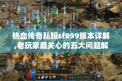 热血传奇私服sf999版本详解,老玩家最关心的五大问题解答