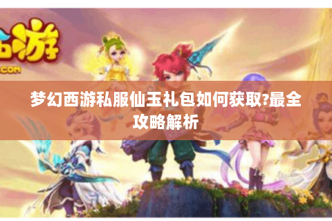 梦幻西游私服仙玉礼包如何获取?最全攻略解析