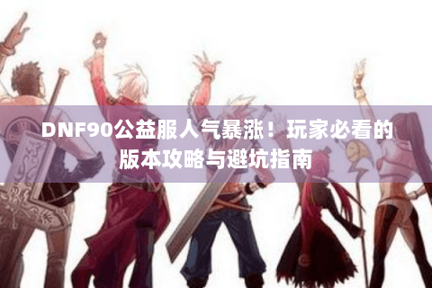DNF90公益服人气暴涨！玩家必看的版本攻略与避坑指南