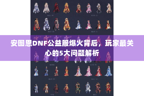 安图恩DNF公益服爆火背后，玩家最关心的5大问题解析