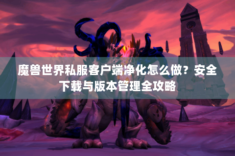 魔兽世界私服客户端净化怎么做？安全下载与版本管理全攻略