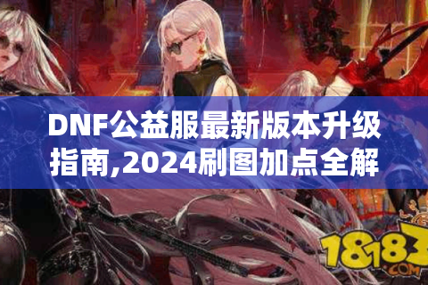 DNF公益服最新版本升级指南,2024刷图加点全解析