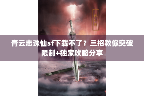 青云志诛仙sf下载不了？三招教你突破限制+独家攻略分享