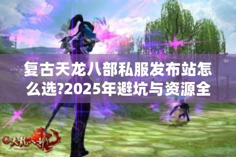 复古天龙八部私服发布站怎么选?2025年避坑与资源全攻略