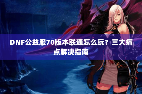 DNF公益服70版本联通怎么玩？三大痛点解决指南