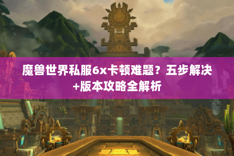魔兽世界私服6x卡顿难题？五步解决+版本攻略全解析