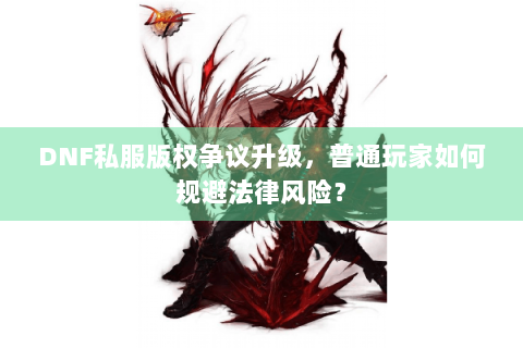 DNF私服版权争议升级，普通玩家如何规避法律风险？