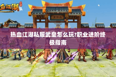 热血江湖私服武皇怎么玩?职业进阶终极指南