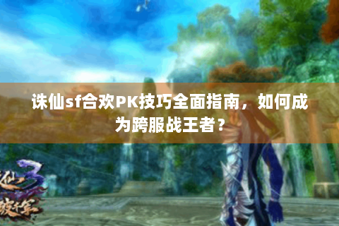 诛仙sf合欢PK技巧全面指南，如何成为跨服战王者？