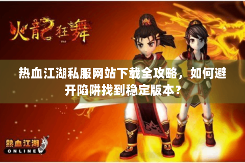 热血江湖私服网站下载全攻略，如何避开陷阱找到稳定版本？