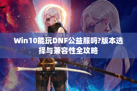 Win10能玩DNF公益服吗?版本选择与兼容性全攻略