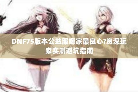 DNF75版本公益服哪家最良心?资深玩家实测避坑指南