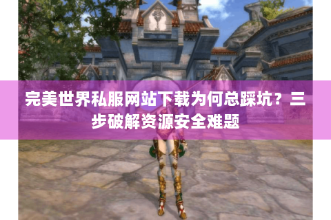 完美世界私服网站下载为何总踩坑？三步破解资源安全难题