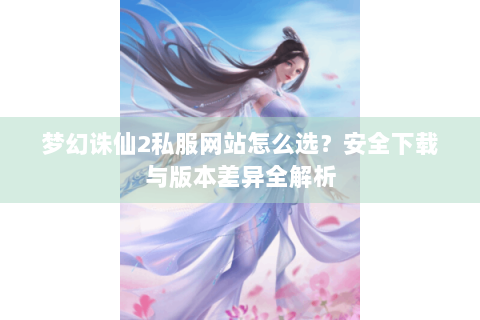 梦幻诛仙2私服网站怎么选？安全下载与版本差异全解析
