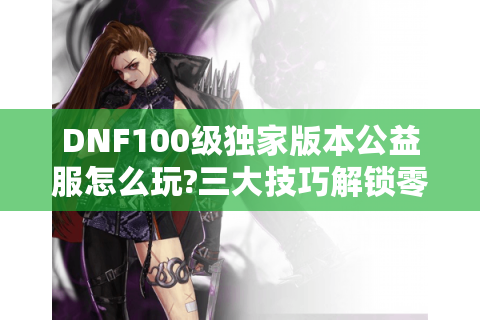 DNF100级独家版本公益服怎么玩?三大技巧解锁零氪金毕业装