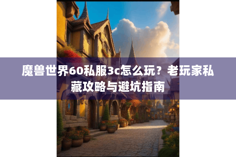 魔兽世界60私服3c怎么玩？老玩家私藏攻略与避坑指南
