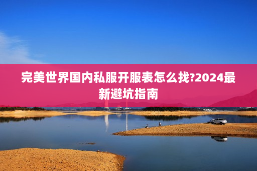 完美世界国内私服开服表怎么找?2024最新避坑指南