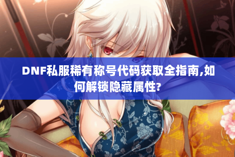 DNF私服稀有称号代码获取全指南,如何解锁隐藏属性?