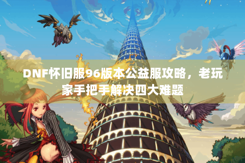 DNF怀旧服96版本公益服攻略，老玩家手把手解决四大难题
