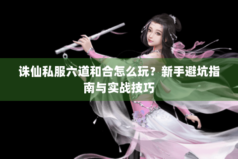 诛仙私服六道和合怎么玩？新手避坑指南与实战技巧