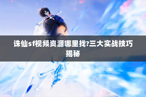 诛仙sf视频资源哪里找?三大实战技巧揭秘