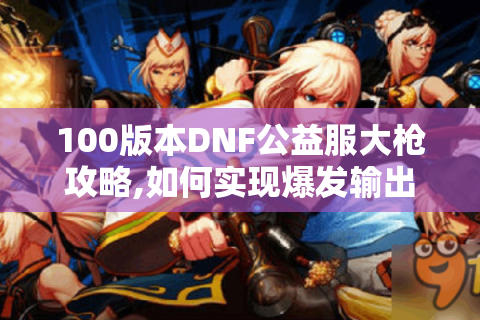100版本DNF公益服大枪攻略,如何实现爆发输出与平民毕业?