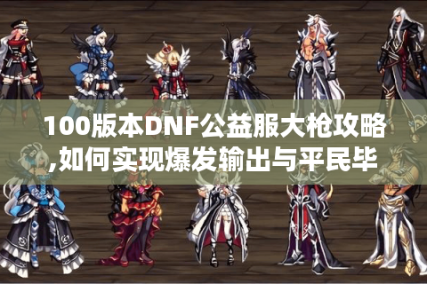 100版本DNF公益服大枪攻略,如何实现爆发输出与平民毕业?