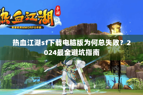 热血江湖sf下载电脑版为何总失败？2024最全避坑指南