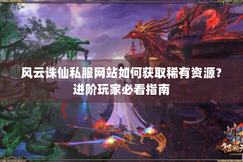 风云诛仙私服网站如何获取稀有资源？进阶玩家必看指南