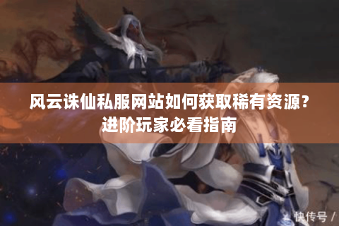 风云诛仙私服网站如何获取稀有资源？进阶玩家必看指南