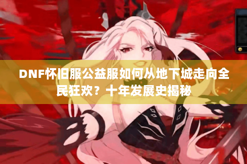 DNF怀旧服公益服如何从地下城走向全民狂欢？十年发展史揭秘