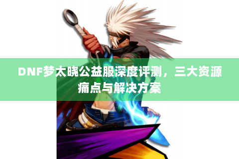 DNF梦太晓公益服深度评测，三大资源痛点与解决方案