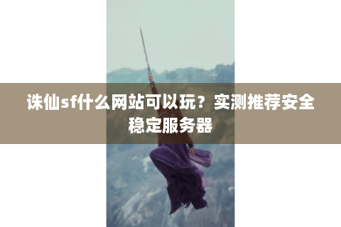 诛仙sf什么网站可以玩？实测推荐安全稳定服务器