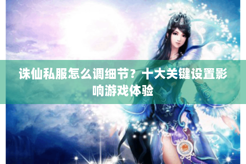 诛仙私服怎么调细节？十大关键设置影响游戏体验