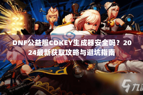 DNF公益服CDKEY生成器安全吗？2024最新获取攻略与避坑指南