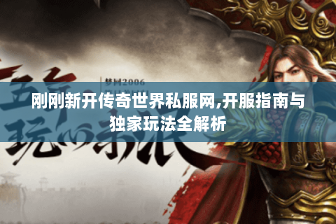 刚刚新开传奇世界私服网,开服指南与独家玩法全解析