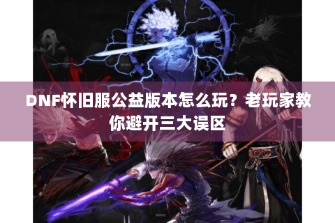 DNF怀旧服公益版本怎么玩？老玩家教你避开三大误区