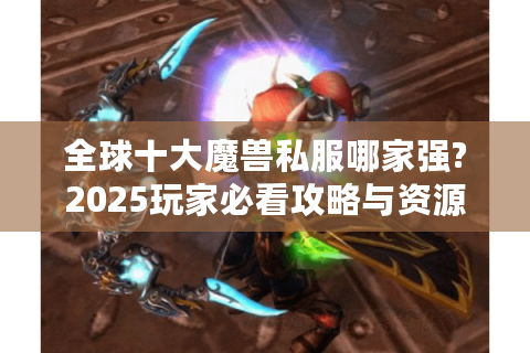 全球十大魔兽私服哪家强?2025玩家必看攻略与资源指南