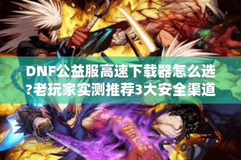 DNF公益服高速下载器怎么选?老玩家实测推荐3大安全渠道