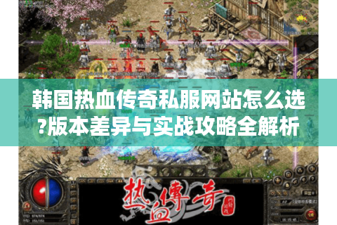 韩国热血传奇私服网站怎么选?版本差异与实战攻略全解析