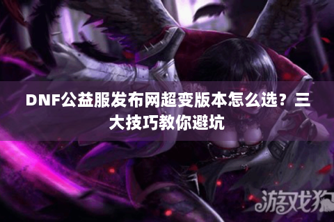 DNF公益服发布网超变版本怎么选？三大技巧教你避坑