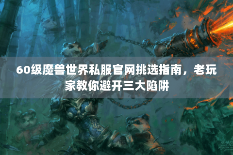 60级魔兽世界私服官网挑选指南，老玩家教你避开三大陷阱