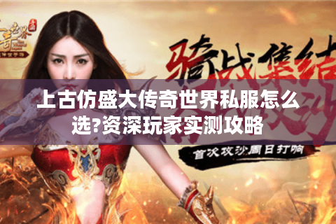 上古仿盛大传奇世界私服怎么选?资深玩家实测攻略