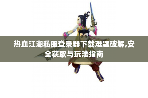 热血江湖私服登录器下载难题破解,安全获取与玩法指南
