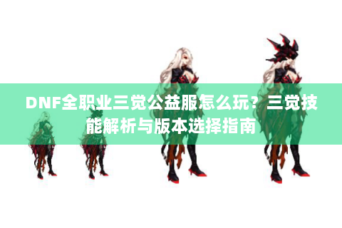 DNF全职业三觉公益服怎么玩？三觉技能解析与版本选择指南