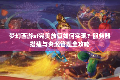 梦幻西游sf完美放管如何实现？服务器搭建与资源管理全攻略